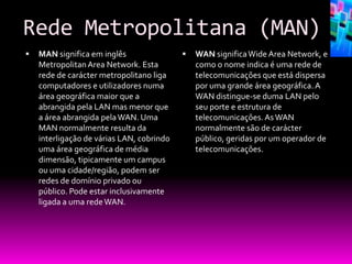 Rede Metropolitana (MAN)
   MAN significa em inglês                   WAN significa Wide Area Network, e
    Metropolitan Area Network. Esta            como o nome indica é uma rede de
    rede de carácter metropolitano liga        telecomunicações que está dispersa
    computadores e utilizadores numa           por uma grande área geográfica. A
    área geográfica maior que a                WAN distingue-se duma LAN pelo
    abrangida pela LAN mas menor que           seu porte e estrutura de
    a área abrangida pela WAN. Uma             telecomunicações. As WAN
    MAN normalmente resulta da                 normalmente são de carácter
    interligação de várias LAN, cobrindo       público, geridas por um operador de
    uma área geográfica de média               telecomunicações.
    dimensão, tipicamente um campus
    ou uma cidade/região, podem ser
    redes de domínio privado ou
    público. Pode estar inclusivamente
    ligada a uma rede WAN.
 