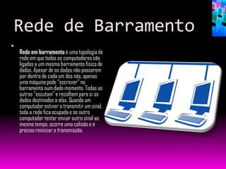 Rede de Barramento

    Rede em barramento é uma topologia de
    rede em que todos os computadores são
    ligados a um mesmo barramento físico de
    dados. Apesar de os dados não passarem
    por dentro de cada um dos nós, apenas
    uma máquina pode “escrever” no
    barramento num dado momento. Todas as
    outras “escutam” e recolhem para si os
    dados destinados a elas. Quando um
    computador estiver a transmitir um sinal,
    toda a rede fica ocupada e se outro
    computador tentar enviar outro sinal ao
    mesmo tempo, ocorre uma colisão e é
    preciso reiniciar a transmissão.
 