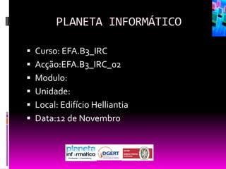 PLANETA INFORMÁTICO

 Curso: EFA.B3_IRC
 Acção:EFA.B3_IRC_02
 Modulo:
 Unidade:
 Local: Edifício Helliantia
 Data:12 de Novembro
 