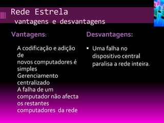 Rede Estrela
vantagens e desvantagens
Vantagens:                Desvantagens:
 A codificação e adição    Uma falha no
 de                         dispositivo central
 novos computadores é       paralisa a rede inteira.
 simples
 Gerenciamento
 centralizado
 A falha de um
 computador não afecta
 os restantes
 computadores da rede
 