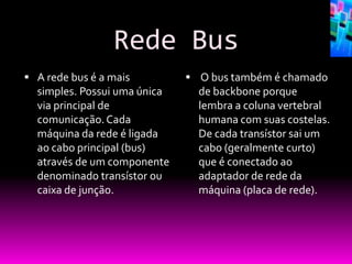 Rede Bus
 A rede bus é a mais          O bus também é chamado
  simples. Possui uma única     de backbone porque
  via principal de              lembra a coluna vertebral
  comunicação. Cada             humana com suas costelas.
  máquina da rede é ligada      De cada transístor sai um
  ao cabo principal (bus)       cabo (geralmente curto)
  através de um componente      que é conectado ao
  denominado transístor ou      adaptador de rede da
  caixa de junção.              máquina (placa de rede).
 
