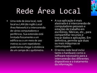 Rede Área Local
 Uma rede de área local, rede       A sua aplicação é mais
   local ou LAN (do inglês Local      alastrada é a interconexão de
   Área Network) é a interconexão     computadores pessoais e
                                      estações de trabalho em
   de vários computadores e           escritórios, fábricas, etc., para
   periféricos. Sua extensão está     compartilhar recursos e
   limitada fisicamente a um          trocar dados e aplicações. Em
   edifício ou a um meio de 200       definitiva, permite que duas
   metros ou com repetidores          ou mais máquinas se
   poderíamos chegar à distância      comuniquem.
   de um campo de 1 quilómetro.      O termo rede local inclui
                                      tanto o hardware como o
                                      software necessário para a
                                      interconexão dos diferentes
                                      dispositivos e o tratamento
                                      da informação.
 