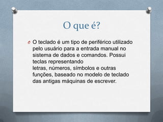 O que é?
O O teclado é um tipo de periférico utilizado
  pelo usuário para a entrada manual no
  sistema de dados e comandos. Possui
  teclas representando
  letras, números, símbolos e outras
  funções, baseado no modelo de teclado
  das antigas máquinas de escrever.
 
