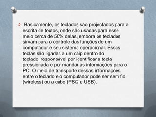 O Basicamente, os teclados são projectados para a
  escrita de textos, onde são usadas para esse
  meio cerca de 50% delas, embora os teclados
  sirvam para o controle das funções de um
  computador e seu sistema operacional. Essas
  teclas são ligadas a um chip dentro do
  teclado, responsável por identificar a tecla
  pressionada e por mandar as informações para o
  PC. O meio de transporte dessas informações
  entre o teclado e o computador pode ser sem fio
  (wireless) ou a cabo (PS/2 e USB).
 