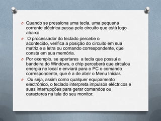 O Quando se pressiona uma tecla, uma pequena
  corrente eléctrica passa pelo circuito que está logo
  abaixo.
O O processador do teclado percebe o
  acontecido, verifica a posição do circuito em sua
  matriz e a letra ou comando correspondente, que
  consta em sua memória.
O Por exemplo, se apertares a tecla que possui a
  bandeira do Windows, o chip perceberá que circulou
  energia no local e enviará para o PC o comando
  correspondente, que é a de abrir o Menu Iniciar.
O Ou seja, assim como qualquer equipamento
  electrónico, o teclado interpreta impulsos eléctricos e
  suas interrupções para gerar comandos ou
  caracteres na tela do seu monitor.
 