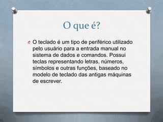 O que é?
O O teclado é um tipo de periférico utilizado
  pelo usuário para a entrada manual no
  sistema de dados e comandos. Possui
  teclas representando letras, números,
  símbolos e outras funções, baseado no
  modelo de teclado das antigas máquinas
  de escrever.
 