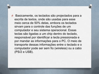 O Basicamente, os teclados são projectados para a
  escrita de textos, onde são usadas para esse
  meio cerca de 50% delas, embora os teclados
  sirvam para o controle das funções de um
  computador e seu sistema operacional. Essas
  teclas são ligadas a um chip dentro do teclado,
  responsável por identificar a tecla pressionada e
  por mandar as informações para o PC. O meio de
  transporte dessas informações entre o teclado e o
  computador pode ser sem fio (wireless) ou a cabo
  (PS/2 e USB).
 