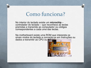 Como funciona?
No interior do teclado existe um microchip –
controlador do teclado – que reconhece as teclas
premidas e transmite ao computador os códigos
correspondentes a cada uma das teclas.

Na motherboard existe uma ROM que interpreta os
sinais vindos do teclado e converte-os em instruções ou
dados a transmitir ao CPU ou à RAM.
 