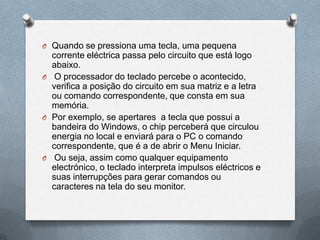 O Quando se pressiona uma tecla, uma pequena
  corrente eléctrica passa pelo circuito que está logo
  abaixo.
O O processador do teclado percebe o acontecido,
  verifica a posição do circuito em sua matriz e a letra
  ou comando correspondente, que consta em sua
  memória.
O Por exemplo, se apertares a tecla que possui a
  bandeira do Windows, o chip perceberá que circulou
  energia no local e enviará para o PC o comando
  correspondente, que é a de abrir o Menu Iniciar.
O Ou seja, assim como qualquer equipamento
  electrónico, o teclado interpreta impulsos eléctricos e
  suas interrupções para gerar comandos ou
  caracteres na tela do seu monitor.
 