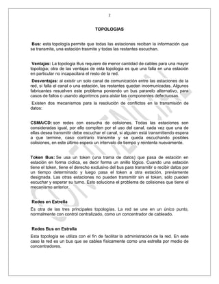 2


                                   TOPOLOGIAS


 Bus: esta topología permite que todas las estaciones reciban la información que
se transmite, una estación trasmite y todas las restantes escuchan.


 Ventajas: La topologia Bus requiere de menor cantidad de cables para una mayor
topologia; otra de las ventajas de esta topologia es que una falla en una estación
en particular no incapacitara el resto de la red.
 Desventajas: al existir un solo canal de comunicación entre las estaciones de la
red, si falla el canal o una estación, las restantes quedan incomunicadas. Algunos
fabricantes resuelven este problema poniendo un bus pararelo alternativo, para
casos de fallos o usando algoritmos para aislar las componentes defectuosas.
 Existen dos mecanismos para la resolución de conflictos en la transmisión de
datos:


CSMA/CD: son redes con escucha de colisiones. Todas las estaciones son
consideradas igual, por ello compiten por el uso del canal, cada vez que una de
ellas desea transmitir debe escuchar el canal, si alguien está transmitiendo espera
a que termine, caso contrario transmite y se queda escuchando posibles
colisiones, en este último espera un intervalo de tiempo y reintenta nuevamente.


Token Bus: Se usa un token (una trama de datos) que pasa de estación en
estación en forma cíclica, es decir forma un anillo lógico. Cuando una estación
tiene el token, tiene el derecho exclusivo del bus para transmitir o recibir datos por
un tiempo determinado y luego pasa el token a otra estación, previamente
designada. Las otras estaciones no pueden transmitir sin el token, sólo pueden
escuchar y esperar su turno. Esto soluciona el problema de colisiones que tiene el
mecanismo anterior.


Redes en Estrella
Es otra de las tres principales topologías. La red se une en un único punto,
normalmente con control centralizado, como un concentrador de cableado.


Redes Bus en Estrella
Esta topología se utiliza con el fin de facilitar la administración de la red. En este
caso la red es un bus que se cablea físicamente como una estrella por medio de
concentradores.
 