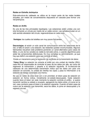 3


Redes en Estrella Jerárquica
Esta estructura de cableado se utiliza en la mayor parte de las redes locales
actuales, por medio de concentradores dispuestos en cascada para formar una
red jerárquica.


Redes en Anillo
Es una de las tres principales topologías. Las estaciones están unidas una con
otra formando un círculo por medio de un cable común. Las señalescirculan en un
solo sentido alrededor del círculo, regenerándose en cada nodo.


Ventajas: los cuellos de botellas son muy pocos frecuentes


Desventajas: al existir un solo canal de comunicación entre las estaciones de la
red, si falla el canal o una estación, las restantes quedan incomunicadas. Algunos
fabricantes resuelven este problema poniendo un canal alternativo para casos de
fallos, si uno de los canales es viable la red está activa, o usando algoritmos para
aislar las componentes defectuosas. Es muy compleja su administración, ya que
hay que definir una estación para que controle el token.
Existe un mecanismo para la resolución de conflictos en la transmisión de datos:
 Token Ring: La estación se conecta al anillo por una unidad de interfaz (RIU),
cada RIU es responsable de controlar el paso de los datos por ella, así como de
regenerar la transmisión y pasarla a la estación siguiente. Si la dirección de
cabecera de una determinada transmisión indica que los datos son para una
estación en concreto, la unidad de interfaz los copia y pasa la información a la
estación de trabajo conectada a la misma.
Se usa en redes de área local con o sin prioridad, el token pasa de estación en
estación en forma cíclica, inicialmente en estado desocupado. Cada estación
cuando tiene el token (en este momento la estación controla el anillo), si quiere
transmitir cambia su estado a ocupado, agregando los datos atrás y lo pone en la
red, caso contrario pasa el token a la estación siguiente. Cuando el token pasa de
nuevo por la estación que transmitió, saca los datos, lo pone en desocupado y lo
regresa a la red.
 