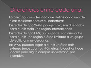 La principal característica que define cada una de
 estas clasificaciones es su cobertura:
las redes de tipo WAN, por ejemplo, son diseñadas
 para cubrir toda una región internacional;
las redes de tipo LAN, por su parte, son diseñadas
 para cubrir una región o área limitada a un grupo
 de edificios muy cercanos;
las WAN pueden llegar a cubrir un área más
 extensa (unos cuantos kilómetros, lo cual las hace
 ideales para algún campus universitario, por
 ejemplo).
 