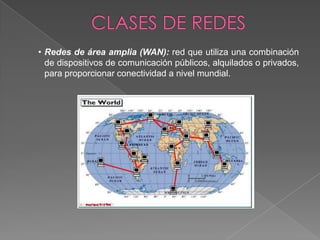 • Redes de área amplia (WAN): red que utiliza una combinación
  de dispositivos de comunicación públicos, alquilados o privados,
  para proporcionar conectividad a nivel mundial.
 