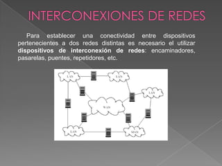 Para establecer una conectividad entre dispositivos
pertenecientes a dos redes distintas es necesario el utilizar
dispositivos de interconexión de redes: encaminadores,
pasarelas, puentes, repetidores, etc.
 