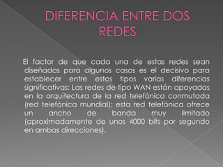 El factor de que cada una de estas redes sean
diseñadas para algunos casos es el decisivo para
establecer entre estos tipos varias diferencias
significativas: Las redes de tipo WAN están apoyadas
en la arquitectura de la red telefónica conmutada
(red telefónica mundial); esta red telefónica ofrece
un      ancho        de    banda     muy      limitado
(aproximadamente de unos 4000 bits por segundo
en ambas direcciones).
 