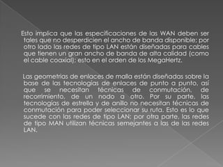 Esto implica que las especificaciones de las WAN deben ser
 tales que no desperdicien el ancho de banda disponible; por
 otro lado las redes de tipo LAN están diseñadas para cables
 que tienen un gran ancho de banda de alta calidad (como
 el cable coaxial); esto en el orden de los MegaHertz.

Las geometrias de enlaces de malla están diseñadas sobre la
base de las tecnologías de enlaces de punto a punto, así
que se necesitan técnicas de conmutación, de
recorrimiento, de un nodo a otro. Por su parte, las
tecnologías de estrella y de anillo no necesitan técnicas de
conmutación para poder seleccionar su ruta. Esto es lo que
sucede con las redes de tipo LAN; por otra parte, las redes
de tipo MAN utilizan técnicas semejantes a las de las redes
LAN.
 