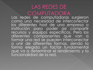 Las redes de computadoras surgieron
como una necesidad de interconectar
los diferentes host de una empresa o
institución para poder así compartir
recursos y equipos específicos. Pero los
diferentes componentes que van a
formar una red se pueden interconectar
o unir de diferentes formas, siendo la
forma elegida un factor fundamental
que va a determinar el rendimiento y la
funcionalidad de la red.
 
