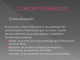 A.   Comunicación.

Es la acción o efecto de hacer a otro partícipe del
conocimiento o información que uno tiene. A partir
de esta definición se puede apreciar o identificar
tres elementos básicos:
  Emisor.- Es el ente que hace partícipe de la información
    que éste tiene.
  Receptor.- Es el ente o unidad que recibe la
    información que el emisor transmite.
  Mensaje.- Es el contenido de lo que se intercambia.
 