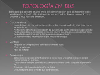La topología consiste en una línea de comunicación que comparten todos
     los dispositivos, tanto el (o los) servidor(es) como los clientes, un medio muy
     popular y muy fácil de extender.

   Características
     ›   Una sola línea de comunicación, por la cual se comunican tanto el servidor como
         las estaciones.
     ›   No tiene mecanismo de verificación de que el nodo destino recibió el paquete del
         nodo origen (acuse de recibo), así que se asume que el paquete de datos sí llego,
         después de esperar un cierto tiempo a que exista conexión.
     ›   La trasmisión de la información es por medio de ráfagas.

   Ventajas
     ›   Requiere de una pequeña cantidad de medio físico.
     ›   Fácil de extender.
     ›   Fácil de instalar.

   Desventajas
     ›   Solo un cliente puede estar hablando a la vez (solo una señal esta activada al
         mismo tiempo en la línea).
     ›   Cada cliente siempre esta a la escucha para saber si cada paquete es para el o
         no.
     ›   Topología difícil para la detección de fallas.
     ›   Dificultad para aislar el nodo que esta fallando.
 
