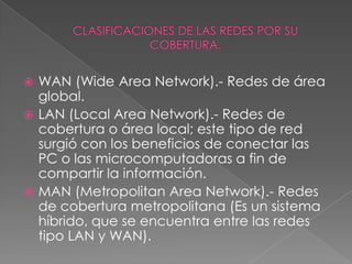  WAN (Wide Area Network).- Redes de área
  global.
 LAN (Local Area Network).- Redes de
  cobertura o área local; este tipo de red
  surgió con los beneficios de conectar las
  PC o las microcomputadoras a fin de
  compartir la información.
 MAN (Metropolitan Area Network).- Redes
  de cobertura metropolitana (Es un sistema
  híbrido, que se encuentra entre las redes
  tipo LAN y WAN).
 