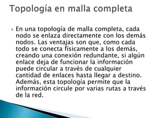    En una topología de malla completa, cada
    nodo se enlaza directamente con los demás
    nodos. Las ventajas son que, como cada
    todo se conecta físicamente a los demás,
    creando una conexión redundante, si algún
    enlace deja de funcionar la información
    puede circular a través de cualquier
    cantidad de enlaces hasta llegar a destino.
    Además, esta topología permite que la
    información circule por varias rutas a través
    de la red.
 