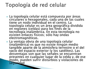    La topología celular está compuesta por áreas
    circulares o hexagonales, cada una de las cuales
    tiene un nodo individual en el centro. La
    topología celular es un área geográfica dividida
    en regiones (celdas) para los fines de la
    tecnología inalámbrica. En esta tecnología no
    existen enlaces físicos; sólo hay ondas
    electromagnéticas.
   La ventaja obvia de una topología celular
    (inalámbrica) es que no existe ningún medio
    tangible aparte de la atmósfera terrestre o el del
    vacío del espacio exterior (y los satélites). Las
    desventajas son que las señales se encuentran
    presentes en cualquier lugar de la celda y, de ese
    modo, pueden sufrir disturbios y violaciones de
    seguridad
 