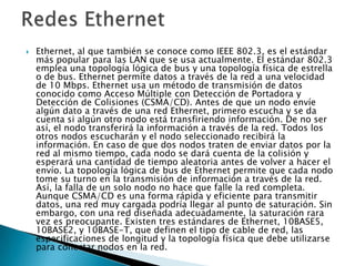    Ethernet, al que también se conoce como IEEE 802.3, es el estándar
    más popular para las LAN que se usa actualmente. El estándar 802.3
    emplea una topología lógica de bus y una topología física de estrella
    o de bus. Ethernet permite datos a través de la red a una velocidad
    de 10 Mbps. Ethernet usa un método de transmisión de datos
    conocido como Acceso Múltiple con Detección de Portadora y
    Detección de Colisiones (CSMA/CD). Antes de que un nodo envíe
    algún dato a través de una red Ethernet, primero escucha y se da
    cuenta si algún otro nodo está transfiriendo información. De no ser
    así, el nodo transferirá la información a través de la red. Todos los
    otros nodos escucharán y el nodo seleccionado recibirá la
    información. En caso de que dos nodos traten de enviar datos por la
    red al mismo tiempo, cada nodo se dará cuenta de la colisión y
    esperará una cantidad de tiempo aleatoria antes de volver a hacer el
    envío. La topología lógica de bus de Ethernet permite que cada nodo
    tome su turno en la transmisión de información a través de la red.
    Así, la falla de un solo nodo no hace que falle la red completa.
    Aunque CSMA/CD es una forma rápida y eficiente para transmitir
    datos, una red muy cargada podría llegar al punto de saturación. Sin
    embargo, con una red diseñada adecuadamente, la saturación rara
    vez es preocupante. Existen tres estándares de Ethernet, 10BASE5,
    10BASE2, y 10BASE-T, que definen el tipo de cable de red, las
    especificaciones de longitud y la topología física que debe utilizarse
    para conectar nodos en la red.
 