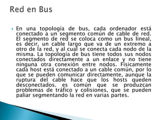    En una topología de bus, cada ordenador está
    conectado a un segmento común de cable de red.
    El segmento de red se coloca como un bus lineal,
    es decir, un cable largo que va de un extremo a
    otro de la red, y al cual se conecta cada nodo de la
    misma. La topología de bus tiene todos sus nodos
    conectados directamente a un enlace y no tiene
    ninguna otra conexión entre nodos. Físicamente
    cada host está conectado a un cable común, por lo
    que se pueden comunicar directamente, aunque la
    ruptura del cable hace que los hosts queden
    desconectados. es común que se produzcan
    problemas de tráfico y colisiones, que se pueden
    paliar segmentando la red en varias partes.
 