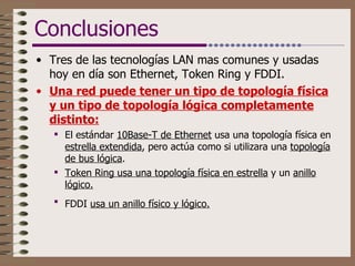 Conclusiones Tres de las tecnologías LAN mas comunes y usadas hoy en día son Ethernet, Token Ring y FDDI. Una red puede tener un tipo de topología física y un tipo de topología lógica completamente distinto: El estándar  10Base-T de Ethernet  usa una topología física en  estrella extendida , pero actúa como si utilizara una  topología de bus lógica .  Token Ring usa una topología física en estrella  y un  anillo lógico.   FDDI  usa un anillo físico y lógico.   