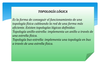 TOPOLOGÍA LÓGICA

Es la forma de conseguir el funcionamiento de una
topología física cableando la red de una forma más
eficiente. Existen topologías lógicas definidas:
Topología anillo-estrella: implementa un anillo a través de
una estrella física.
Topología bus-estrella: implementa una topología en bus
a través de una estrella física.
 