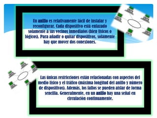 Un anillo es relativamente fácil de instalar y
     reconfigurar. Cada dispositivo está enlazado
  solamente a sus vecinos inmediatos (bien físicos o
lógicos). Para añadir o quitar dispositivos, solamente
            hay que mover dos conexiones.




        Las únicas restricciones están relacionadas con aspectos del
       medio físico y el tráfico (máxima longitud del anillo y número
       de dispositivos). Además, los fallos se pueden aislar de forma
           sencilla. Generalmente, en un anillo hay una señal en
                          circulación continuamente.
 