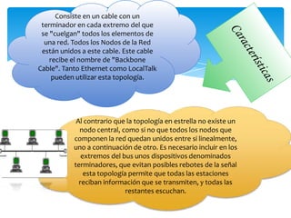 Consiste en un cable con un
 terminador en cada extremo del que
 se "cuelgan" todos los elementos de
  una red. Todos los Nodos de la Red
 están unidos a este cable. Este cable
    recibe el nombre de "Backbone
Cable". Tanto Ethernet como LocalTalk
     pueden utilizar esta topología.




            Al contrario que la topología en estrella no existe un
              nodo central, como si no que todos los nodos que
                    componen la red quedan unidos entre si
           linealmente, uno a continuación de otro. Es necesario
               incluir en los extremos del bus unos dispositivos
               denominados terminadores, que evitan posibles
            rebotes de la señal esta topología permite que todas
                   las estaciones reciban información que se
                  transmiten, y todas las restantes escuchan.
 