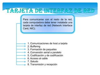 Para comunicarse con el resto de la
red, cada computadora debe tener instalada
una tarjeta de interfaz de red (Network
Interface Card, NIC).




   1. Comunicaciones de host a tarjeta
   2. Buffering
   3. Formación de paquetes
   4. Conversión serial a paralelo
   5. Codificación y de codificación
   6. Acceso al cable
   7. Saludo
   8. Transmisión y recepción
 