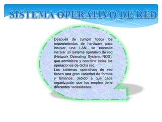 Después de cumplir todos los
requerimientos de hardware para
instalar una LAN, se necesita
instalar un sistema operativo de red
(Network                   Operating
System, NOS), que administre y
coordine todas las operaciones de
dicha red.
Los sistemas operativos de red
tienen una gran variedad de formas
y tamaños, debido a que cada
organización que los emplea tiene
diferentes necesidades.
 