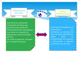 Una red es un sistema de
transmisión de datos que          La llamada "autopista de la
permite el intercambio de         información"
información entre ordenadores.    es, realmente, un conjunto
Una red es un conjunto de         de     miles   de    redes
dispositivos interconectados      informáticas unidas entre
entre si .                        sí.   Compartiendo     sus
Las redes en general, consisten   recursos e información y
en "compartir recursos            estando conscientes una
                                  de otra
 