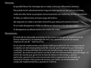 •VENTAJAS:
         Es posible llevar los mensajes de un nodo a otro por diferentes caminos.
         No puede existir absolutamente ninguna interrupción en las comunicaciones.
         Cada servidor tiene sus propias comunicaciones con todos los demás servidores.
         Si falla un cable el otro se hará cargo del trafico.
         No requiere un nodo o servidor central lo que reduce el mantenimiento.
         Si un nodo desaparece o falla no afecta en absoluto a los demás nodos.
         Si desaparece no afecta tanto a los nodos de redes.
•DESVENTAJAS:
         El costo de la red puede aumentar en los casos en los que se implemente de
         forma inalambrica, la topología de red y las características de la misma
         implican el uso de más recursos.
         En el caso de implementar una red en malla para atención de emergencias en
         ciudades con densidad poblacional de más de 5000 habitantes por kilómetro
         cuadrado, la disponibilidad del ancho de banda puede verse afectada por la
         cantidad de usuarios que hacen uso de la red simultáneamente; para entregar un
         ancho de banda que garantice la tasa de datos en demanda y, que en
         particular, garantice las comunicaciones entre organismos de rescate, es
         necesario instalar más puntos de acceso, por tanto, se incrementan los
         costos de implementación y puesta en marcha.
 