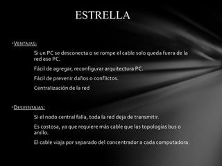 ESTRELLA

•VENTAJAS:
        Si un PC se desconecta o se rompe el cable solo queda fuera de la
        red ese PC.
        Fácil de agregar, reconfigurar arquitectura PC.
        Fácil de prevenir daños o conflictos.
        Centralización de la red


•DESVENTAJAS:
        Si el nodo central falla, toda la red deja de transmitir.
        Es costosa, ya que requiere más cable que las topologías bus o
        anillo.
        El cable viaja por separado del concentrador a cada computadora.
 