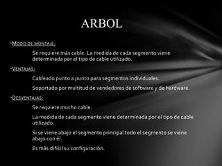ARBOL
•MODO DE MONTAJE:
        Se requiere más cable. La medida de cada segmento viene
        determinada por el tipo de cable utilizado.
•VENTAJAS:
        Cableado punto a punto para segmentos individuales.
        Soportado por multitud de vendedores de software y de hardware.
•DESVENTAJAS:
        Se requiere mucho cable.
        La medida de cada segmento viene determinada por el tipo de cable
        utilizado.
        Si se viene abajo el segmento principal todo el segmento se viene
        abajo con él.
        Es más difícil su configuración.
 