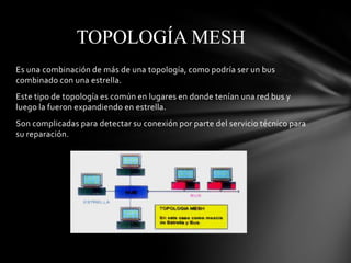 TOPOLOGÍA MESH
Es una combinación de más de una topología, como podría ser un bus
combinado con una estrella.
Este tipo de topología es común en lugares en donde tenían una red bus y
luego la fueron expandiendo en estrella.
Son complicadas para detectar su conexión por parte del servicio técnico para
su reparación.
 