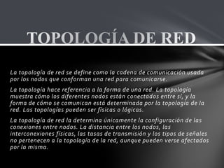 La topología de red se define como la cadena de comunicación usada
por los nodos que conforman una red para comunicarse.
La topología hace referencia a la forma de una red. La topología
muestra cómo los diferentes nodos están conectados entre sí, y la
forma de cómo se comunican está determinada por la topología de la
red. Las topologías pueden ser físicas o lógicas.
La topología de red la determina únicamente la configuración de las
conexiones entre nodos. La distancia entre los nodos, las
interconexiones físicas, las tasas de transmisión y los tipos de señales
no pertenecen a la topología de la red, aunque pueden verse afectados
por la misma.
 