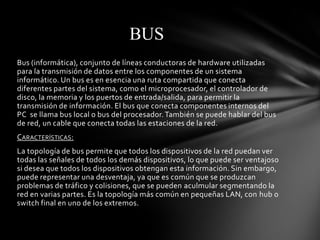 BUS
Bus (informática), conjunto de líneas conductoras de hardware utilizadas
para la transmisión de datos entre los componentes de un sistema
informático. Un bus es en esencia una ruta compartida que conecta
diferentes partes del sistema, como el microprocesador, el controlador de
disco, la memoria y los puertos de entrada/salida, para permitir la
transmisión de información. El bus que conecta componentes internos del
PC se llama bus local o bus del procesador. También se puede hablar del bus
de red, un cable que conecta todas las estaciones de la red.
CARACTERÍSTICAS:
La topología de bus permite que todos los dispositivos de la red puedan ver
todas las señales de todos los demás dispositivos, lo que puede ser ventajoso
si desea que todos los dispositivos obtengan esta información. Sin embargo,
puede representar una desventaja, ya que es común que se produzcan
problemas de tráfico y colisiones, que se pueden aculmular segmentando la
red en varias partes. Es la topología más común en pequeñas LAN, con hub o
switch final en uno de los extremos.
 