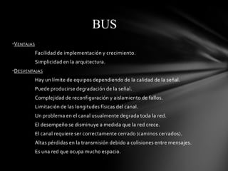 BUS
•VENTAJAS
            Facilidad de implementación y crecimiento.
            Simplicidad en la arquitectura.
•DESVENTAJAS
            Hay un límite de equipos dependiendo de la calidad de la señal.
            Puede producirse degradación de la señal.
            Complejidad de reconfiguración y aislamiento de fallos.
            Limitación de las longitudes físicas del canal.
            Un problema en el canal usualmente degrada toda la red.
            El desempeño se disminuye a medida que la red crece.
            El canal requiere ser correctamente cerrado (caminos cerrados).
            Altas pérdidas en la transmisión debido a colisiones entre mensajes.
            Es una red que ocupa mucho espacio.
 