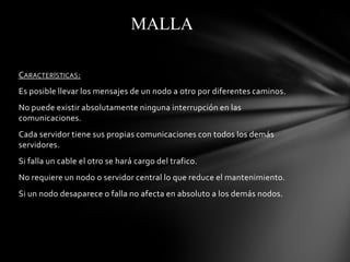 MALLA

CARACTERÍSTICAS:
Es posible llevar los mensajes de un nodo a otro por diferentes caminos.
No puede existir absolutamente ninguna interrupción en las
comunicaciones.
Cada servidor tiene sus propias comunicaciones con todos los demás
servidores.
Si falla un cable el otro se hará cargo del trafico.
No requiere un nodo o servidor central lo que reduce el mantenimiento.
Si un nodo desaparece o falla no afecta en absoluto a los demás nodos.
 