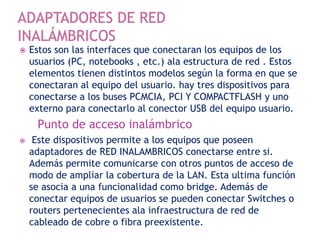  Estos son las interfaces que conectaran los equipos de los
usuarios (PC, notebooks , etc.) ala estructura de red . Estos
elementos tienen distintos modelos según la forma en que se
conectaran al equipo del usuario. hay tres dispositivos para
conectarse a los buses PCMCIA, PCI Y COMPACTFLASH y uno
externo para conectarlo al conector USB del equipo usuario.
Punto de acceso inalámbrico
 Este dispositivos permite a los equipos que poseen
adaptadores de RED INALAMBRICOS conectarse entre si.
Además permite comunicarse con otros puntos de acceso de
modo de ampliar la cobertura de la LAN. Esta ultima función
se asocia a una funcionalidad como bridge. Además de
conectar equipos de usuarios se pueden conectar Switches o
routers pertenecientes ala infraestructura de red de
cableado de cobre o fibra preexistente.
 