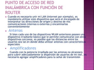  Cuando es necesario unir mi LAN (internet por ejemplo), es
mandatorio utilizar este dispositivo que será el encargado de
interpretar las direcciones de origen y destino de mis
comunicaciones internas o externas y encaminarlas
convenientemente
 Antenas
Si bien cada uno de los dispositivos WLAN anteriores poseen una
dispositivo irradiante básico que le permite comunicarse con otros
dispositivos cercanos, es posible que las distancias entre los
usuarios sea tal en donde deba utilizar antenas con características
especiales
 Amplificadores
Cuando con la potencia irradiada por las antenas no alcanzara
para cubrir adecuadamente la dispersión de usuarios de mi red , es
necesario agregar amplificadores para la señal de transmisión
 