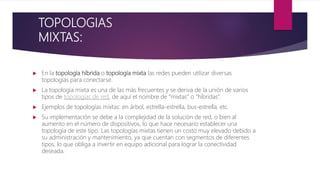 TOPOLOGIAS
MIXTAS:
 En la topología híbrida o topología mixta las redes pueden utilizar diversas
topologías para conectarse.
 La topología mixta es una de las más frecuentes y se deriva de la unión de varios
tipos de topologías de red, de aquí el nombre de “mixtas” o “híbridas”.
 Ejemplos de topologías mixtas: en árbol, estrella-estrella, bus-estrella, etc.
 Su implementación se debe a la complejidad de la solución de red, o bien al
aumento en el número de dispositivos, lo que hace necesario establecer una
topología de este tipo. Las topologías mixtas tienen un costo muy elevado debido a
su administración y mantenimiento, ya que cuentan con segmentos de diferentes
tipos, lo que obliga a invertir en equipo adicional para lograr la conectividad
deseada.
 