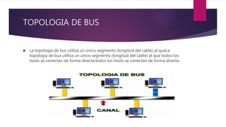 TOPOLOGIA DE BUS
 La topología de bus utiliza un único segmento (longitud del cable) al queLa
topología de bus utiliza un único segmento (longitud del cable) al que todos los
hosts se conectan de forma directa.todos los hosts se conectan de forma directa.
 