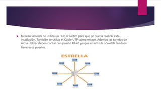  Necesariamente se utiliza un Hub o Switch para que se pueda realizar esta
instalación. También se utiliza el Cable UTP como enlace. Además las tarjetas de
red a utilizar deben contar con puerto RJ-45 ya que en el Hub o Switch también
tiene esos puertos.
 