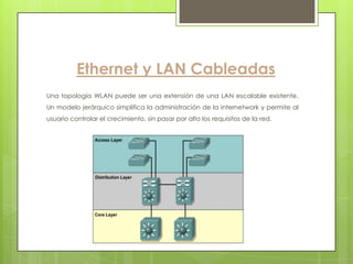 Ethernet y LAN Cableadas
Una topología WLAN puede ser una extensión de una LAN escalable existente.
Un modelo jerárquico simplifica la administración de la internetwork y permite al
usuario controlar el crecimiento, sin pasar por alto los requisitos de la red.
 