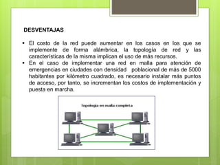 DESVENTAJAS
 El costo de la red puede aumentar en los casos en los que se
implemente de forma alámbrica, la topología de red y las
características de la misma implican el uso de más recursos.
 En el caso de implementar una red en malla para atención de
emergencias en ciudades con densidad poblacional de más de 5000
habitantes por kilómetro cuadrado, es necesario instalar más puntos
de acceso, por tanto, se incrementan los costos de implementación y
puesta en marcha.
 